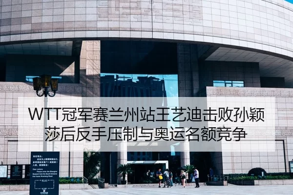 WTT冠军赛兰州站王艺迪击败孙颖莎后反手压制与奥运名额竞争